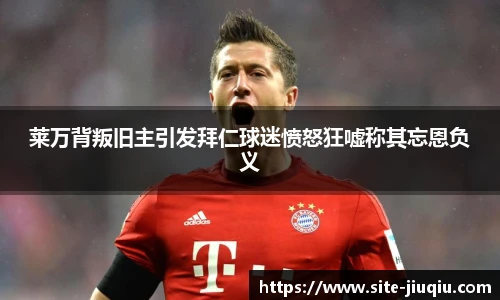 莱万背叛旧主引发拜仁球迷愤怒狂嘘称其忘恩负义